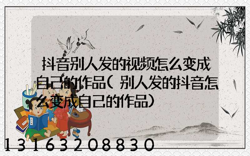 抖音别人发的视频怎么变成自己的作品(别人发的抖音怎么变成自己的作品)