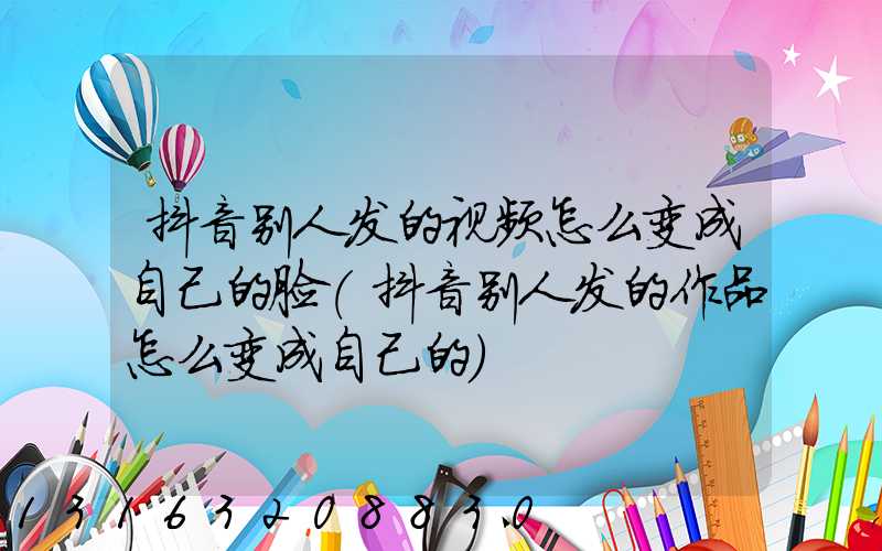 抖音别人发的视频怎么变成自己的脸(抖音别人发的作品怎么变成自己的)