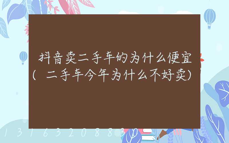 抖音卖二手车的为什么便宜(二手车今年为什么不好卖)