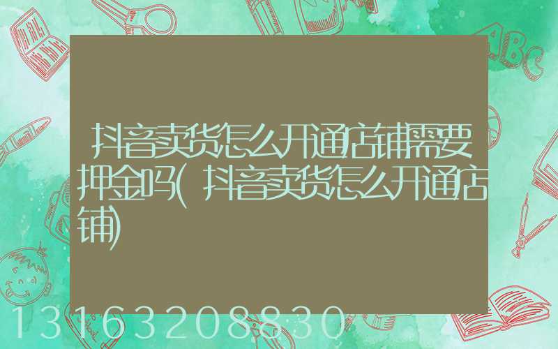 抖音卖货怎么开通店铺需要押金吗(抖音卖货怎么开通店铺)