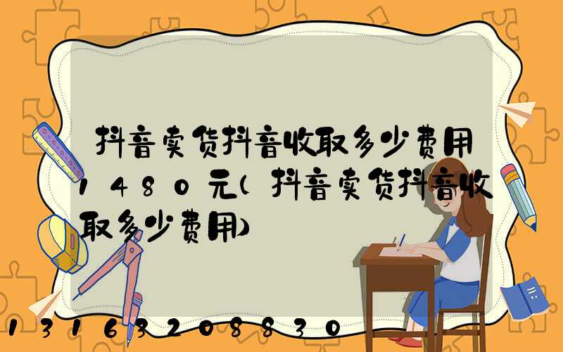 抖音卖货抖音收取多少费用1480元(抖音卖货抖音收取多少费用)