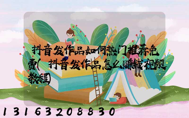 抖音发作品如何热门推荐免费(抖音发作品怎么赚钱视频教程)