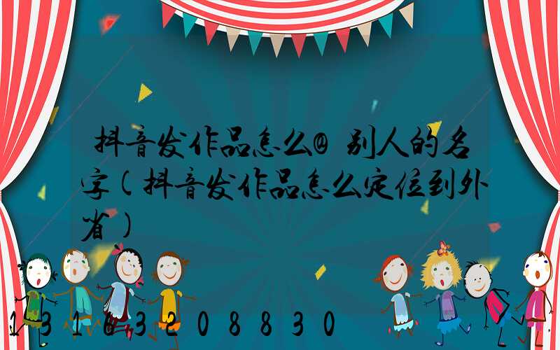 抖音发作品怎么@别人的名字(抖音发作品怎么定位到外省)