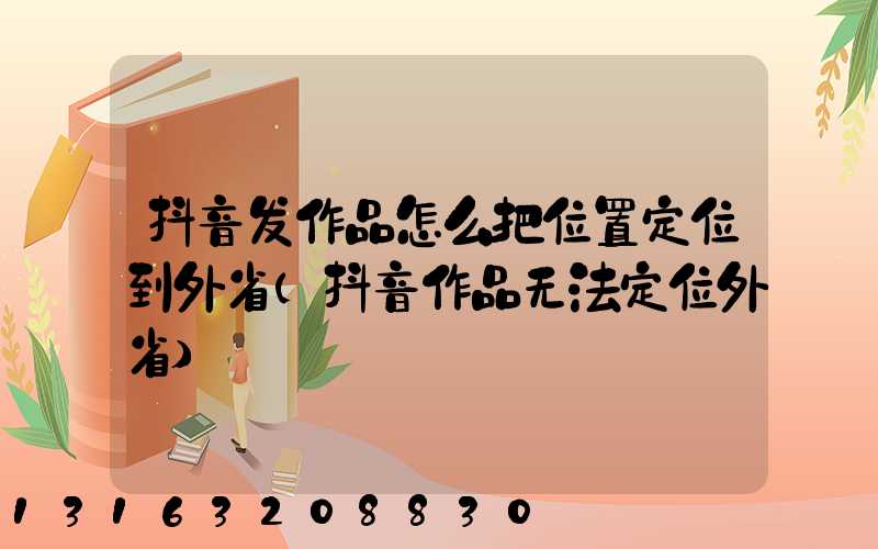 抖音发作品怎么把位置定位到外省(抖音作品无法定位外省)