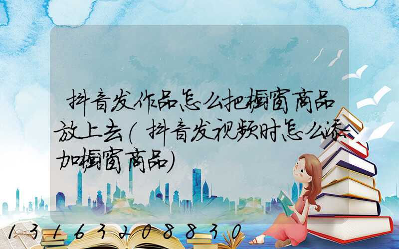抖音发作品怎么把橱窗商品放上去(抖音发视频时怎么添加橱窗商品)
