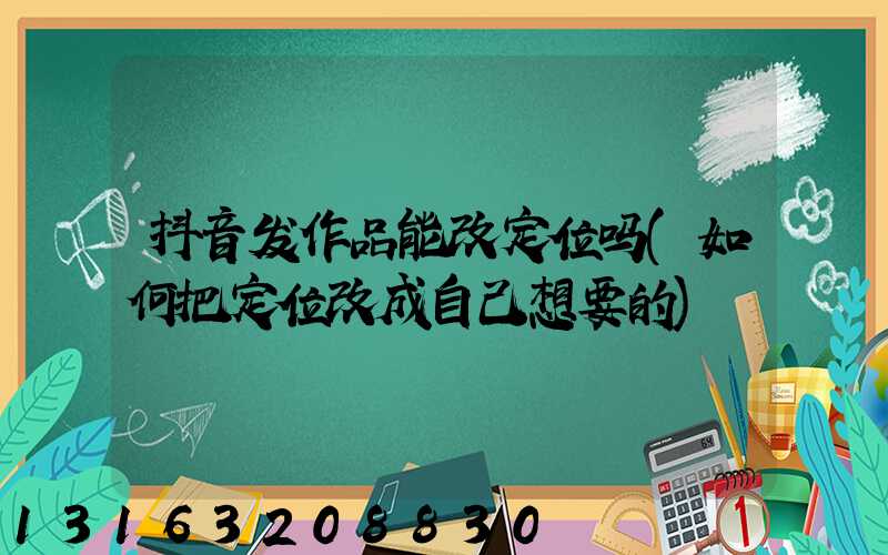 抖音发作品能改定位吗(如何把定位改成自己想要的)