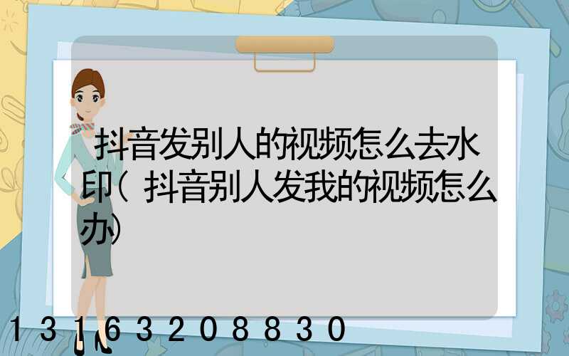 抖音发别人的视频怎么去水印(抖音别人发我的视频怎么办)