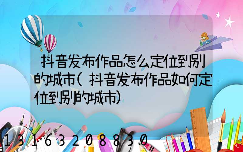 抖音发布作品怎么定位到别的城市(抖音发布作品如何定位到别的城市)