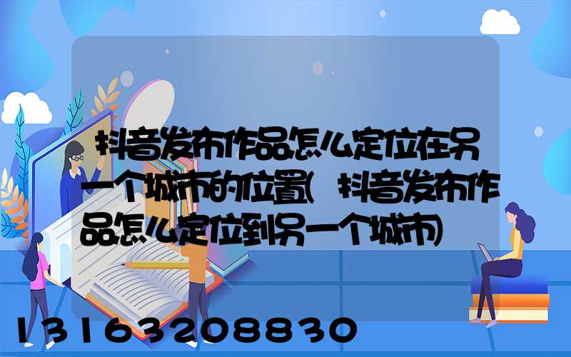 抖音发布作品怎么定位在另一个城市的位置(抖音发布作品怎么定位到另一个城市)