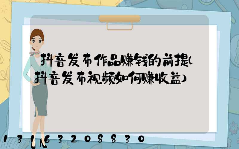 抖音发布作品赚钱的前提(抖音发布视频如何赚收益)