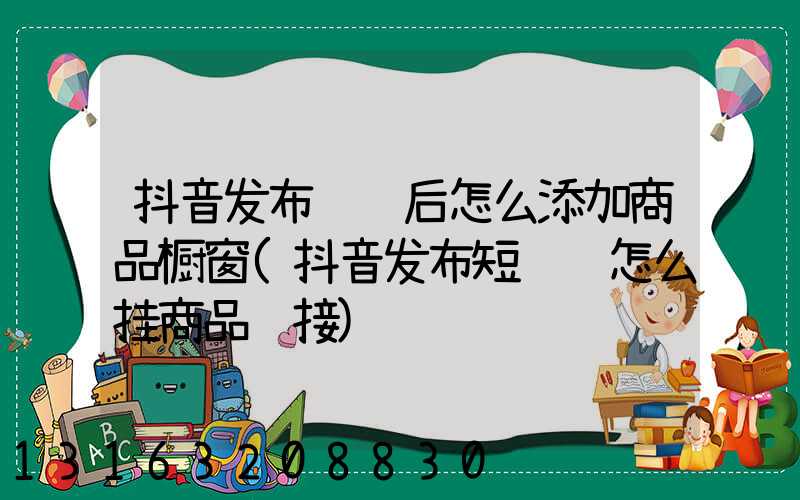 抖音发布视频后怎么添加商品橱窗(抖音发布短视频怎么挂商品链接)