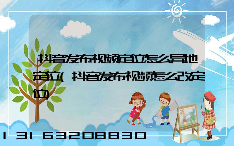 抖音发布视频定位怎么异地定位(抖音发布视频怎么改定位)