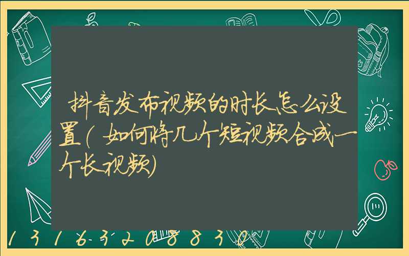 抖音发布视频的时长怎么设置(如何将几个短视频合成一个长视频)