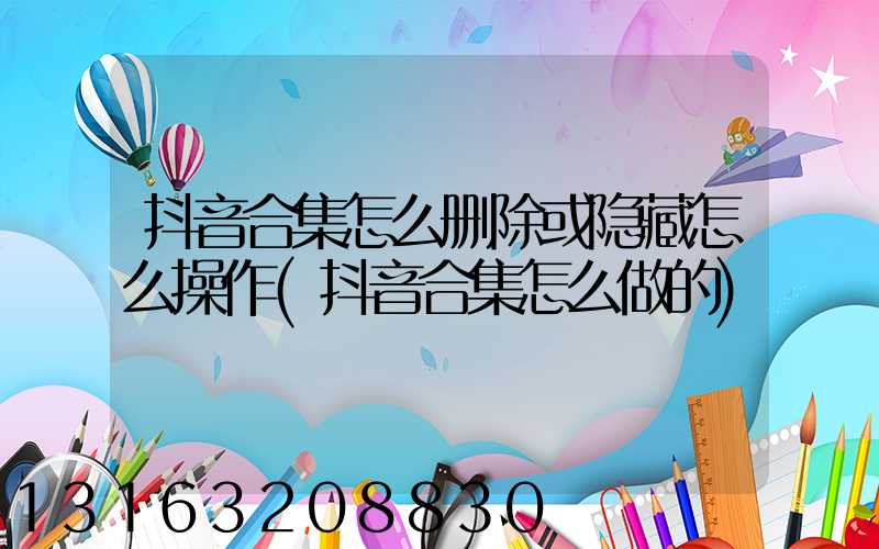 抖音合集怎么删除或隐藏怎么操作(抖音合集怎么做的)