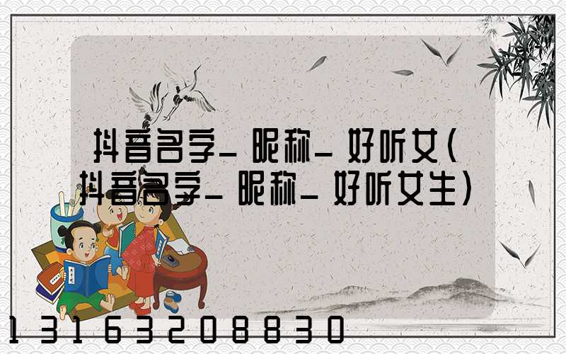 抖音名字_昵称_好听女(抖音名字_昵称_好听女生)