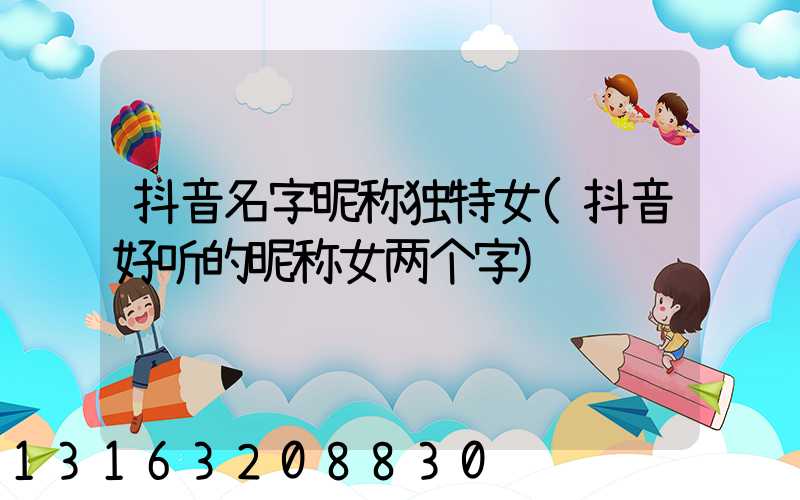 抖音名字昵称独特女(抖音好听的昵称女两个字)