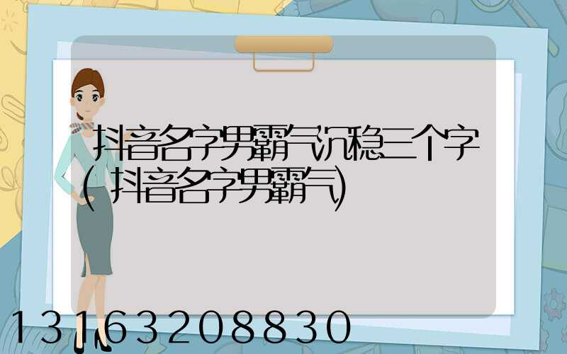 抖音名字男霸气沉稳三个字(抖音名字男霸气)