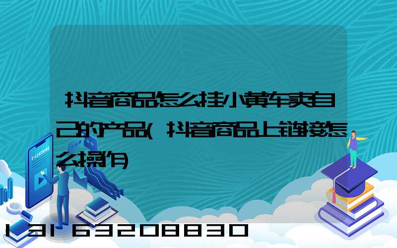 抖音商品怎么挂小黄车卖自己的产品(抖音商品上链接怎么操作)