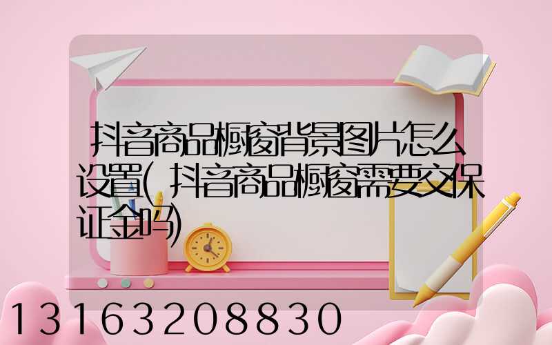 抖音商品橱窗背景图片怎么设置(抖音商品橱窗需要交保证金吗)