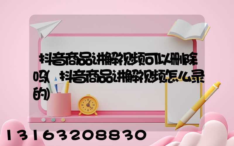 抖音商品讲解视频可以删除吗(抖音商品讲解视频怎么录的)