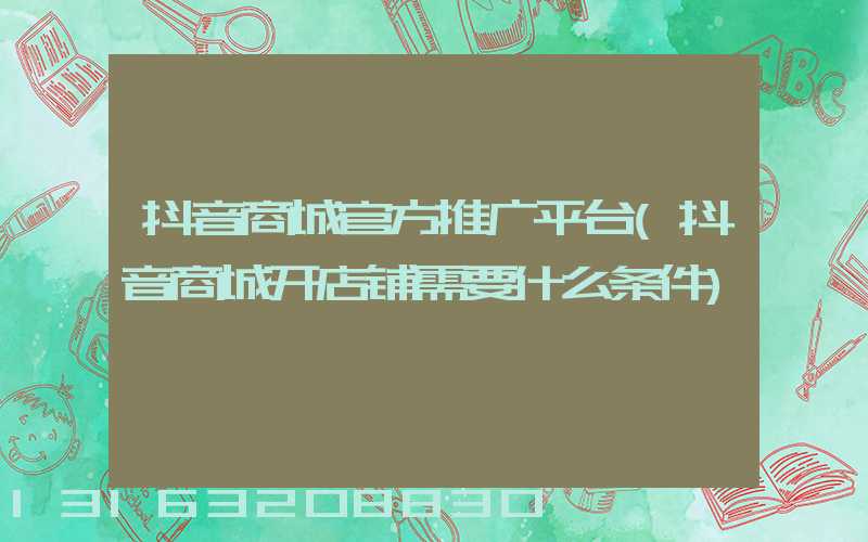 抖音商城官方推广平台(抖音商城开店铺需要什么条件)