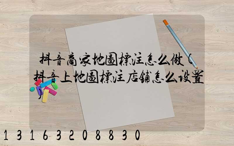 抖音商家地图标注怎么做(抖音上地图标注店铺怎么设置)