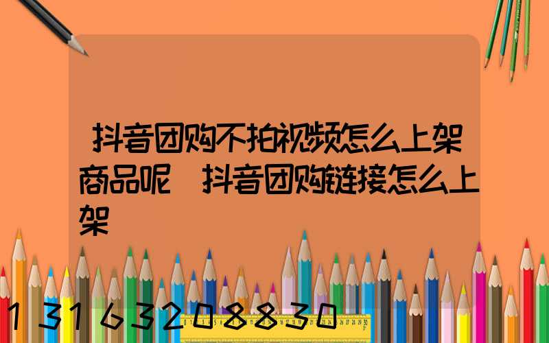 抖音团购不拍视频怎么上架商品呢(抖音团购链接怎么上架)