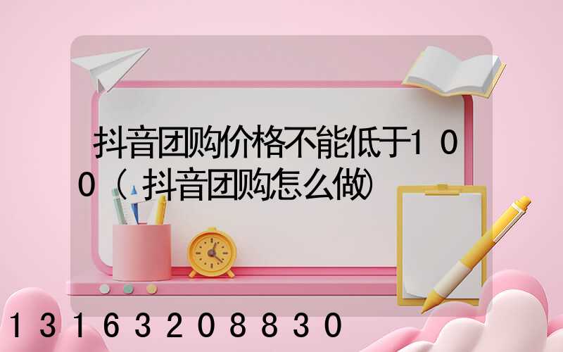 抖音团购价格不能低于100(抖音团购怎么做)