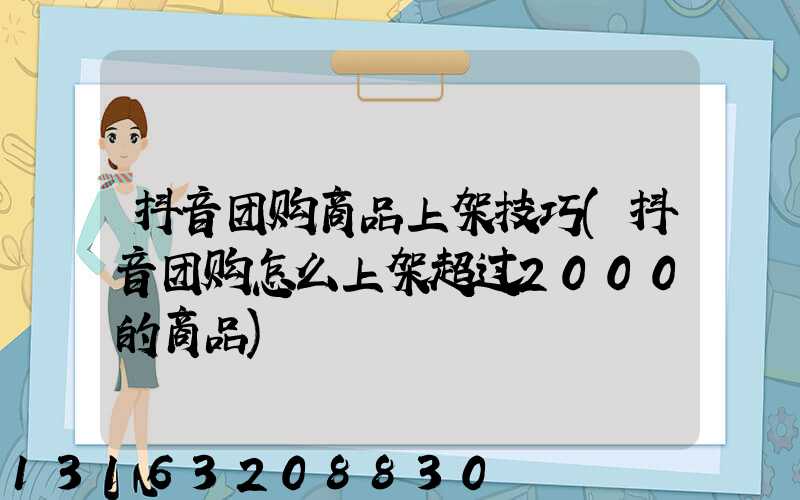 抖音团购商品上架技巧(抖音团购怎么上架超过2000的商品)