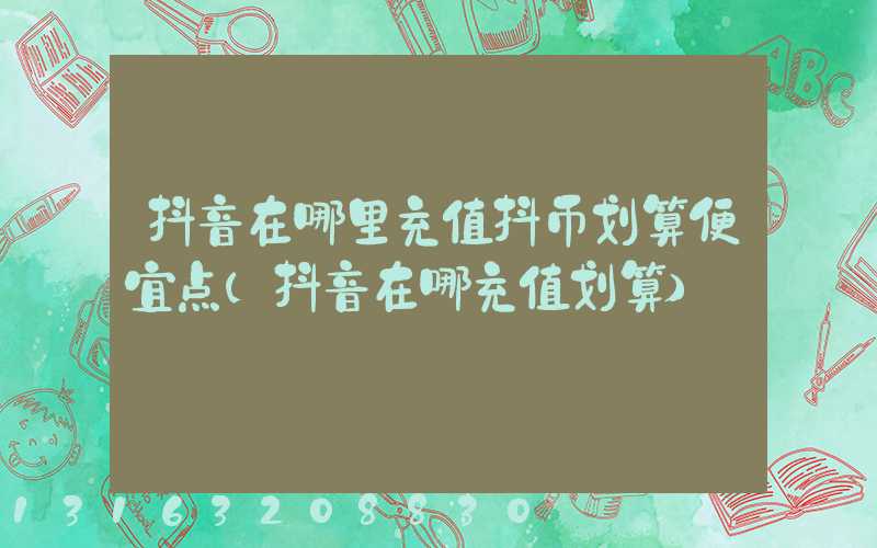 抖音在哪里充值抖币划算便宜点(抖音在哪充值划算)
