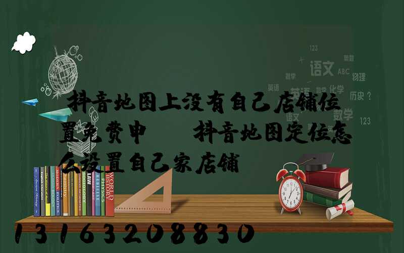 抖音地图上没有自己店铺位置免费申请(抖音地图定位怎么设置自己家店铺)