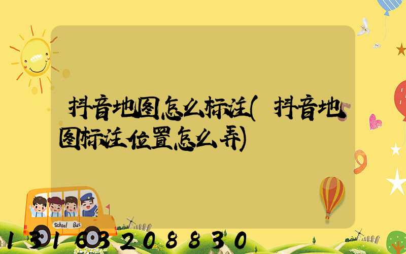 抖音地图怎么标注(抖音地图标注位置怎么弄)