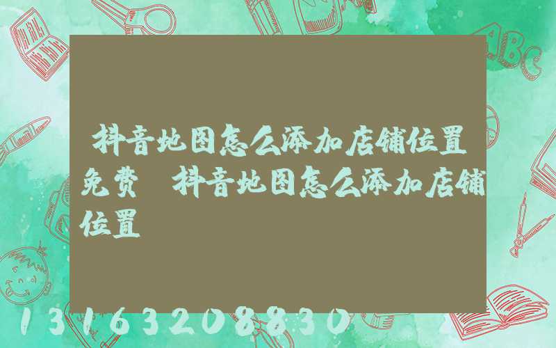 抖音地图怎么添加店铺位置免费(抖音地图怎么添加店铺位置)