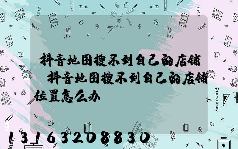 抖音地图搜不到自己的店铺(抖音地图搜不到自己的店铺位置怎么办)