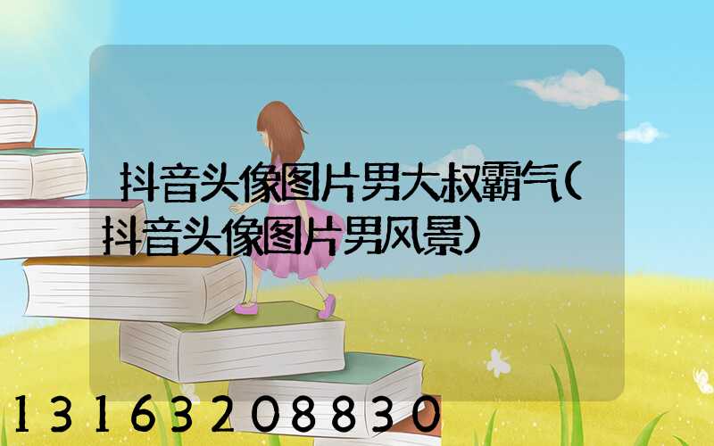 抖音头像图片男大叔霸气(抖音头像图片男风景)