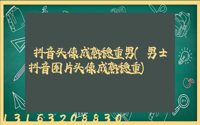 抖音头像成熟稳重男(男士抖音图片头像成熟稳重)
