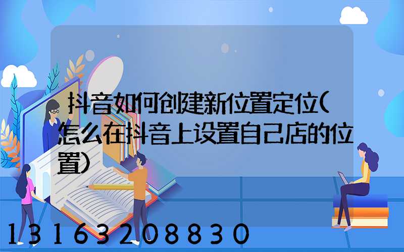 抖音如何创建新位置定位(怎么在抖音上设置自己店的位置)