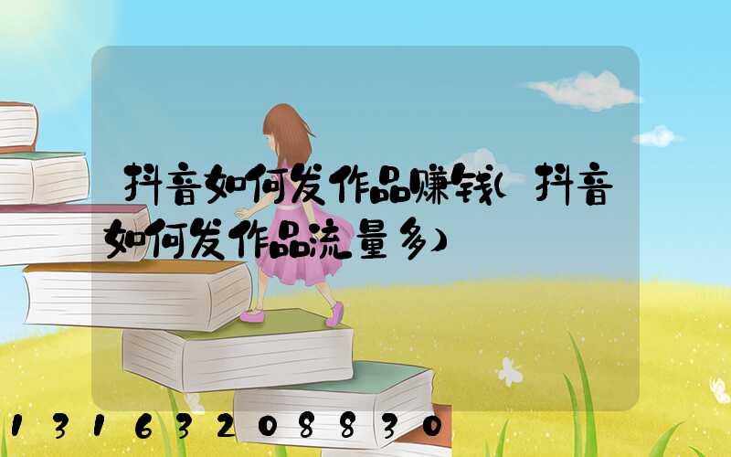 抖音如何发作品赚钱(抖音如何发作品流量多)