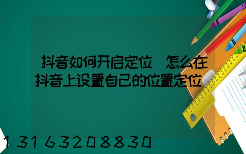 抖音如何开启定位(怎么在抖音上设置自己的位置定位)