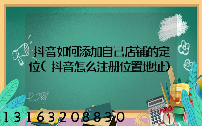 抖音如何添加自己店铺的定位(抖音怎么注册位置地址)