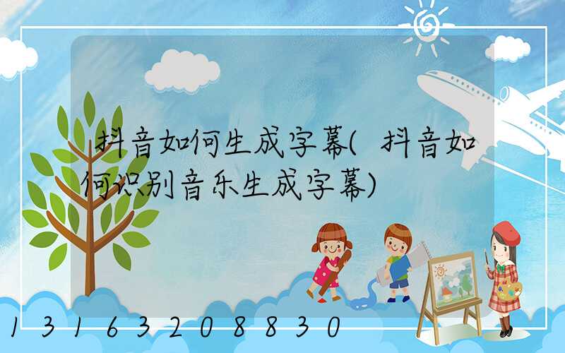 抖音如何生成字幕(抖音如何识别音乐生成字幕)