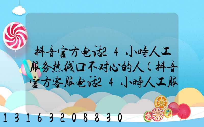 抖音官方电话24小时人工服务热线口不对心的人(抖音官方客服电话24小时人工服务热线工单)