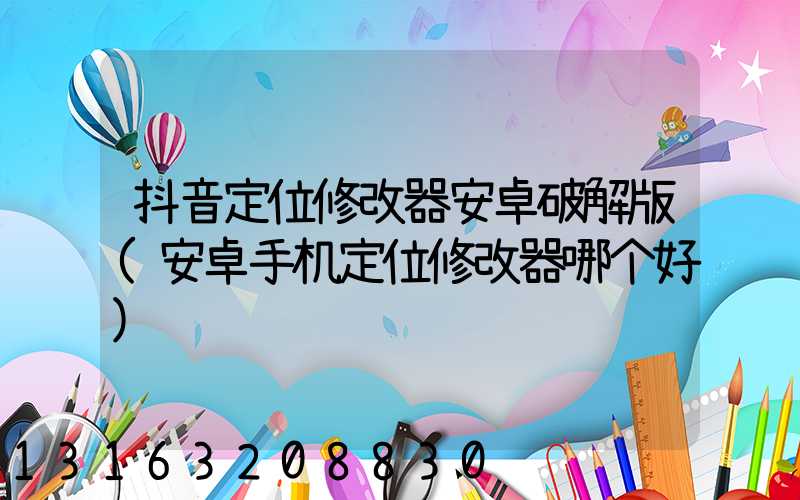 抖音定位修改器安卓破解版(安卓手机定位修改器哪个好)