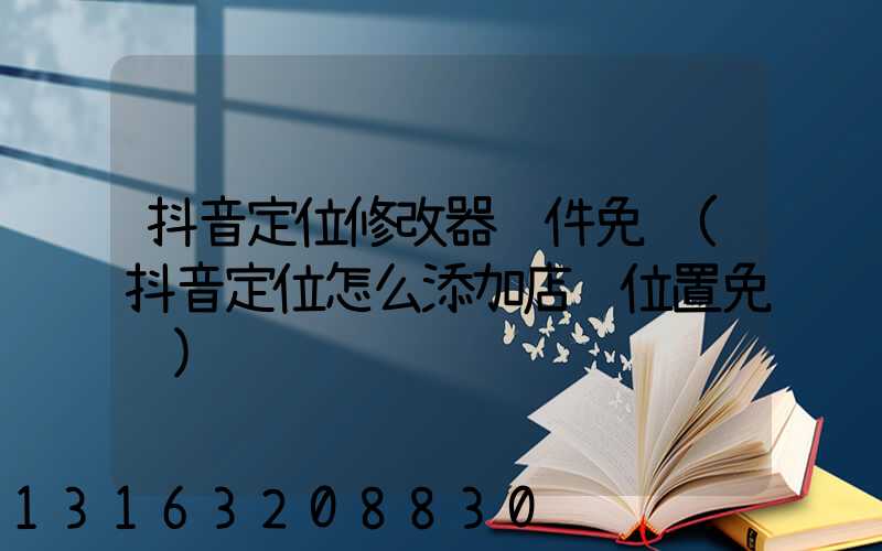 抖音定位修改器软件免费(抖音定位怎么添加店铺位置免费)