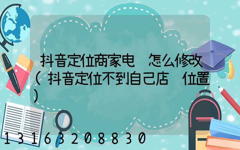 抖音定位商家电话怎么修改(抖音定位不到自己店铺位置)