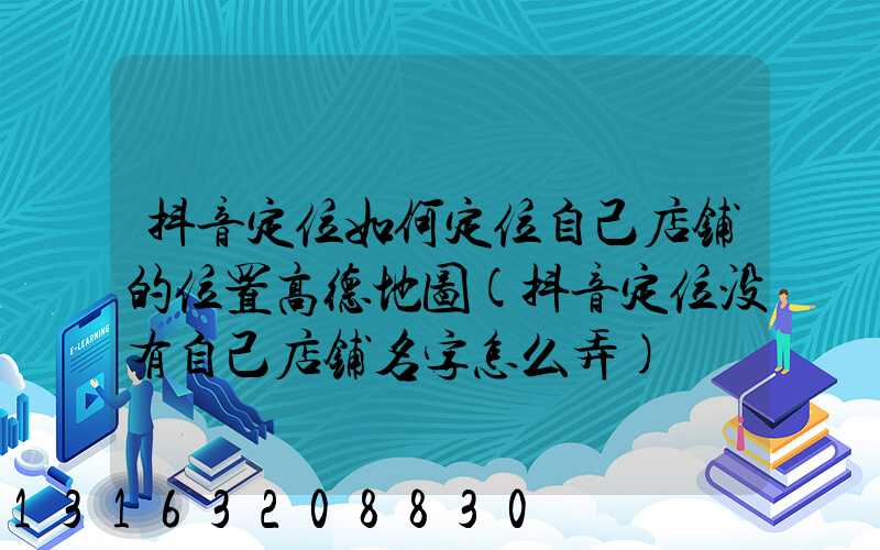 抖音定位如何定位自己店铺的位置高德地图(抖音定位没有自己店铺名字怎么弄)