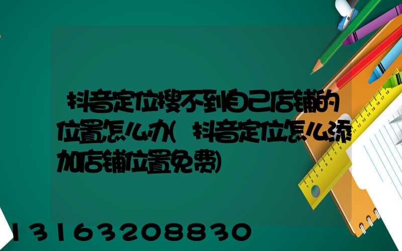 抖音定位搜不到自己店铺的位置怎么办(抖音定位怎么添加店铺位置免费)