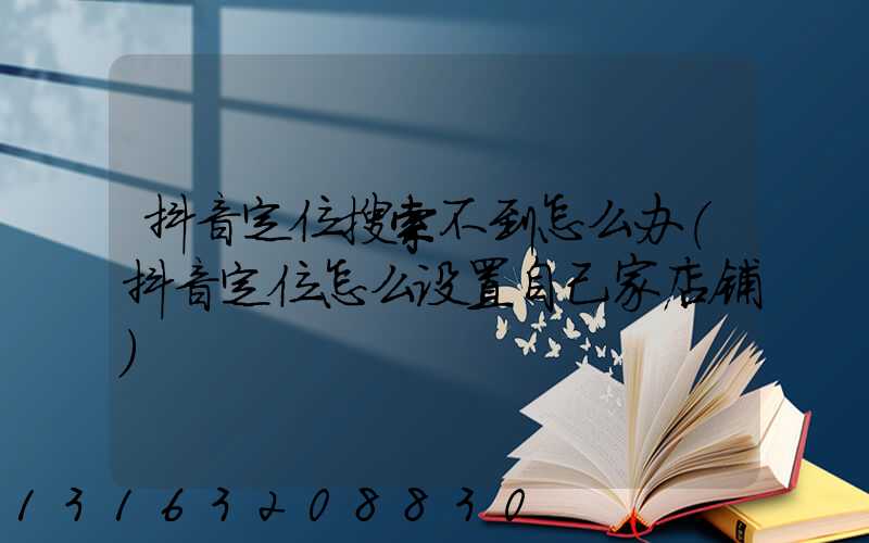 抖音定位搜索不到怎么办(抖音定位怎么设置自己家店铺)