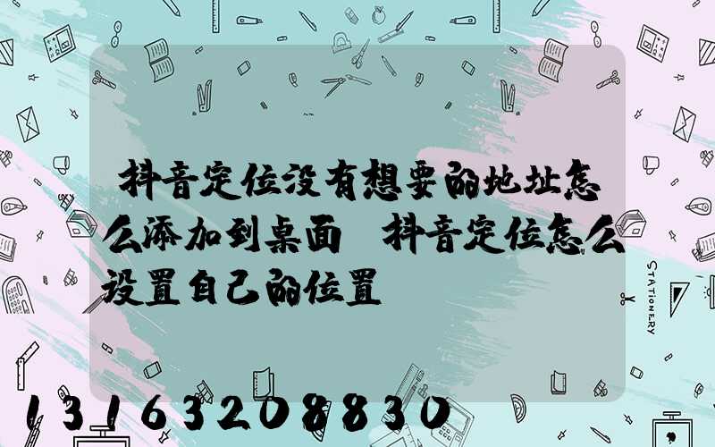 抖音定位没有想要的地址怎么添加到桌面(抖音定位怎么设置自己的位置)