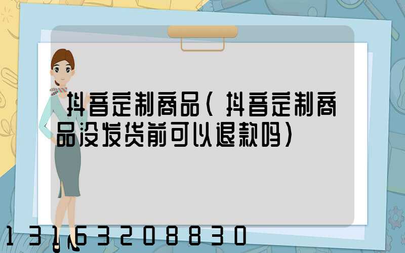 抖音定制商品(抖音定制商品没发货前可以退款吗)